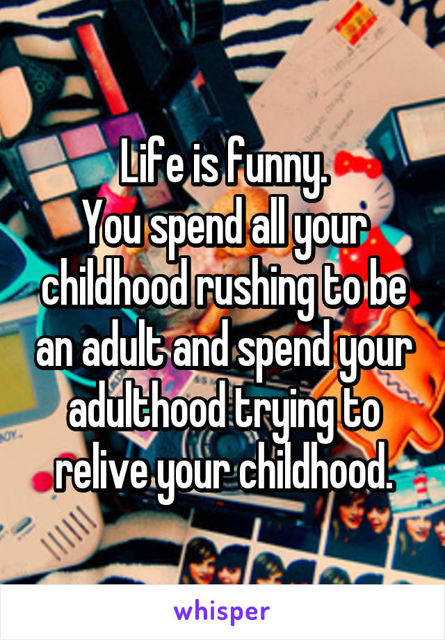 Life is funny.
You spend all your childhood rushing to be an adult and spend your adulthood trying to relive your childhood.