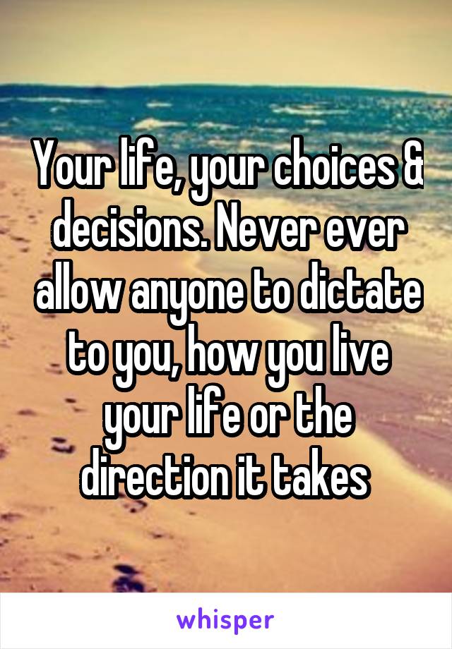 Your life, your choices & decisions. Never ever allow anyone to dictate to you, how you live your life or the direction it takes 