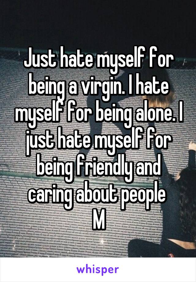 Just hate myself for being a virgin. I hate myself for being alone. I just hate myself for being friendly and caring about people 
M