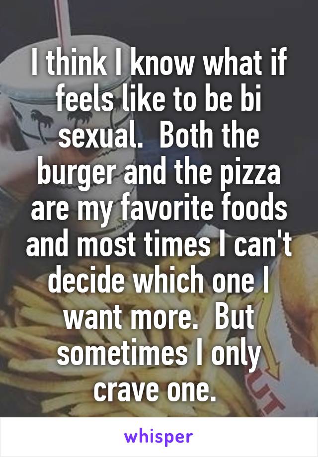 I think I know what if feels like to be bi sexual.  Both the burger and the pizza are my favorite foods and most times I can't decide which one I want more.  But sometimes I only crave one. 