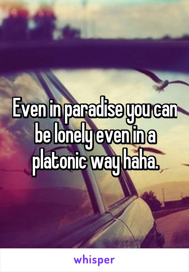 Even in paradise you can be lonely even in a platonic way haha.