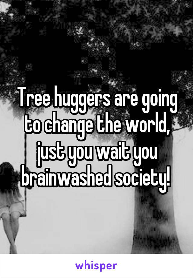 Tree huggers are going to change the world, just you wait you brainwashed society! 