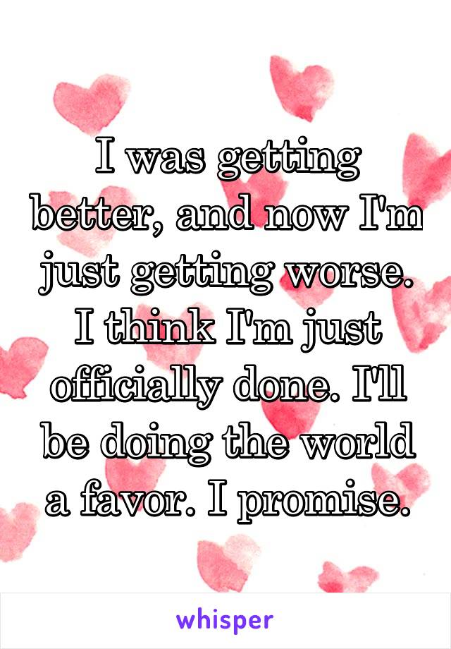 I was getting better, and now I'm just getting worse. I think I'm just officially done. I'll be doing the world a favor. I promise.