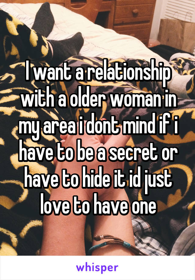 I want a relationship with a older woman in my area i dont mind if i have to be a secret or have to hide it id just love to have one