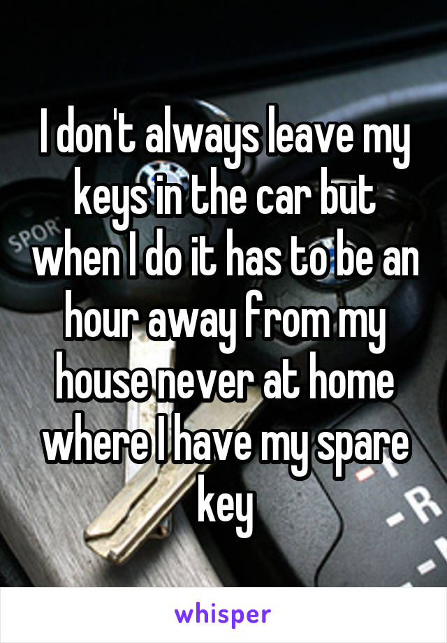 I don't always leave my keys in the car but when I do it has to be an hour away from my house never at home where I have my spare key