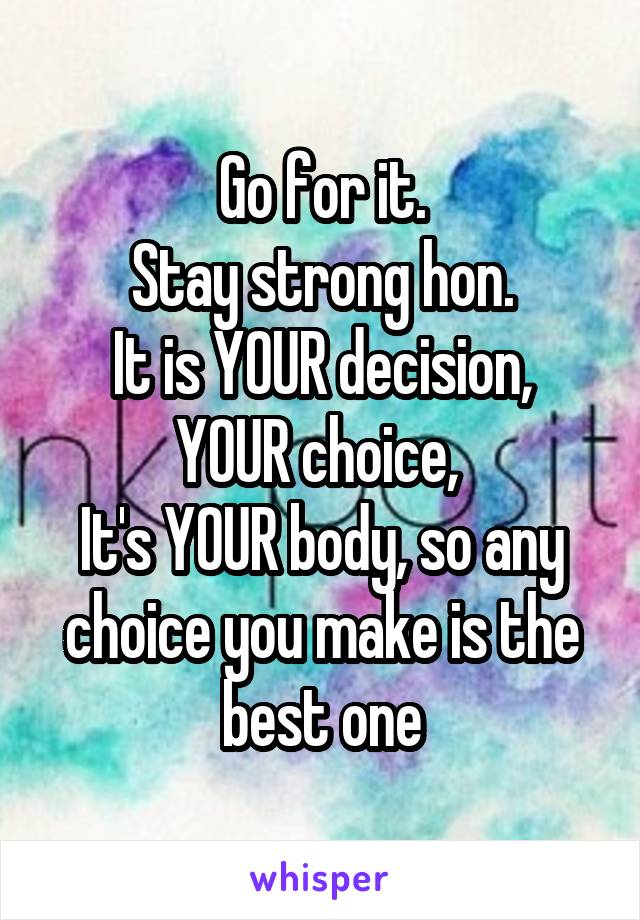 Go for it.
Stay strong hon.
It is YOUR decision, YOUR choice, 
It's YOUR body, so any choice you make is the best one