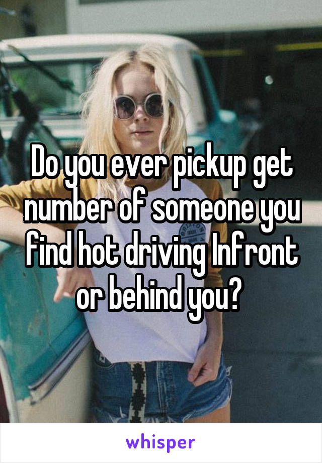 Do you ever pickup get number of someone you find hot driving Infront or behind you? 