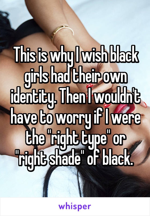 This is why I wish black girls had their own identity. Then I wouldn't have to worry if I were the "right type" or "right shade" of black. 