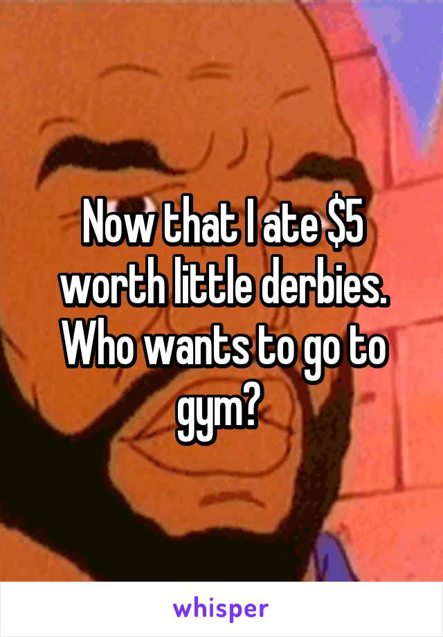 Now that I ate $5 worth little derbies. Who wants to go to gym? 