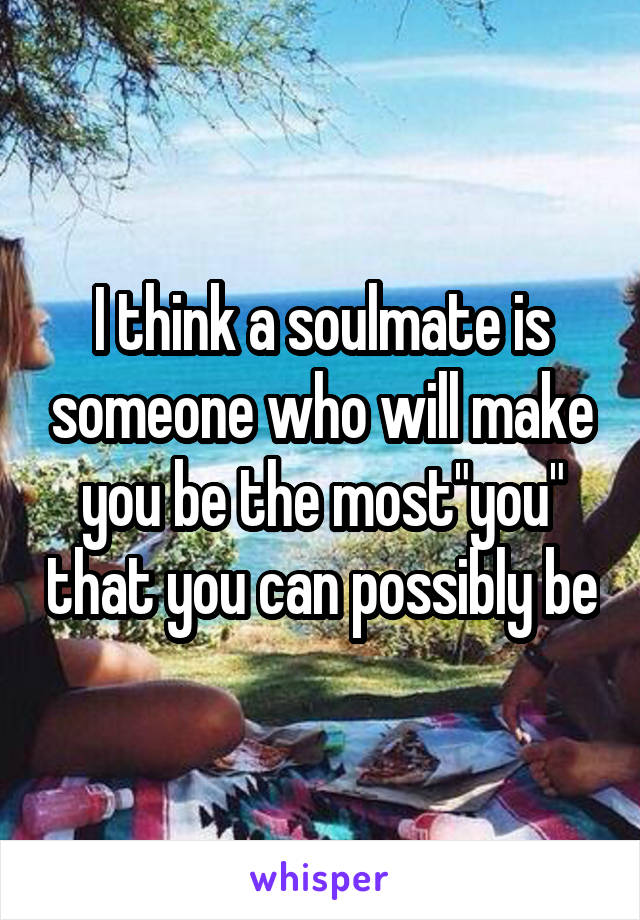  I think a soulmate is someone who will make you be the most"you" that you can possibly be