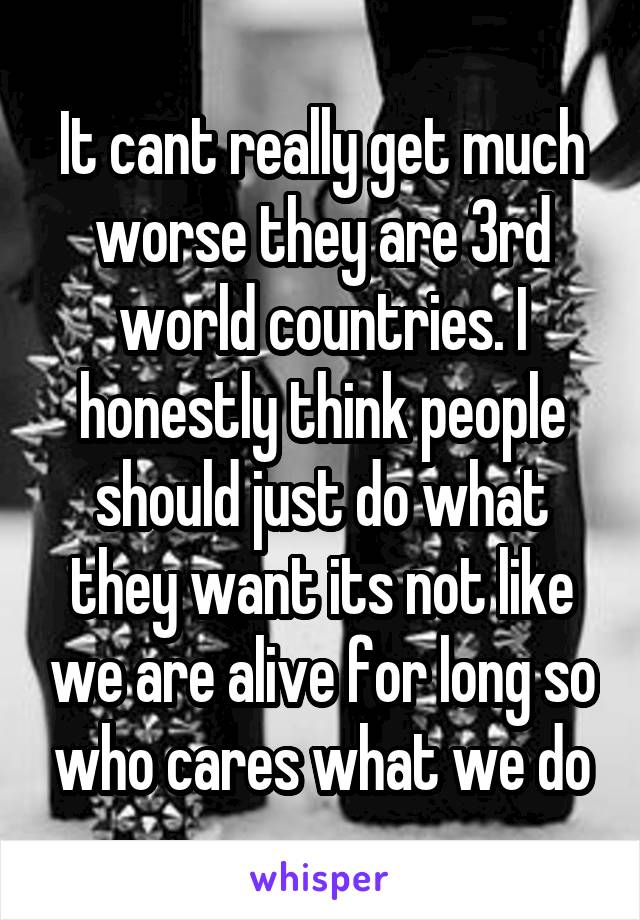 It cant really get much worse they are 3rd world countries. I honestly think people should just do what they want its not like we are alive for long so who cares what we do