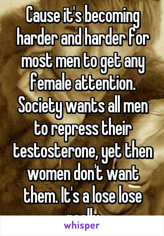 Cause it's becoming harder and harder for most men to get any female attention. Society wants all men to repress their testosterone, yet then women don't want them. It's a lose lose really