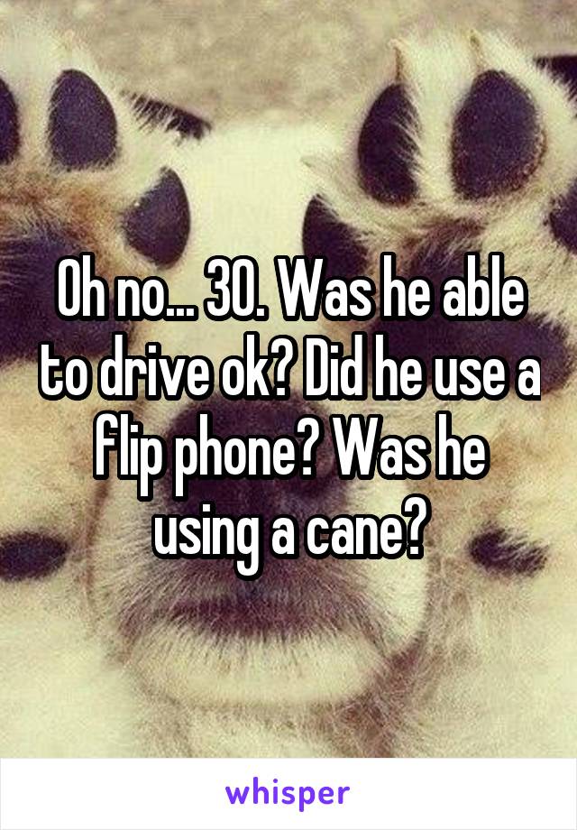 Oh no... 30. Was he able to drive ok? Did he use a flip phone? Was he using a cane?