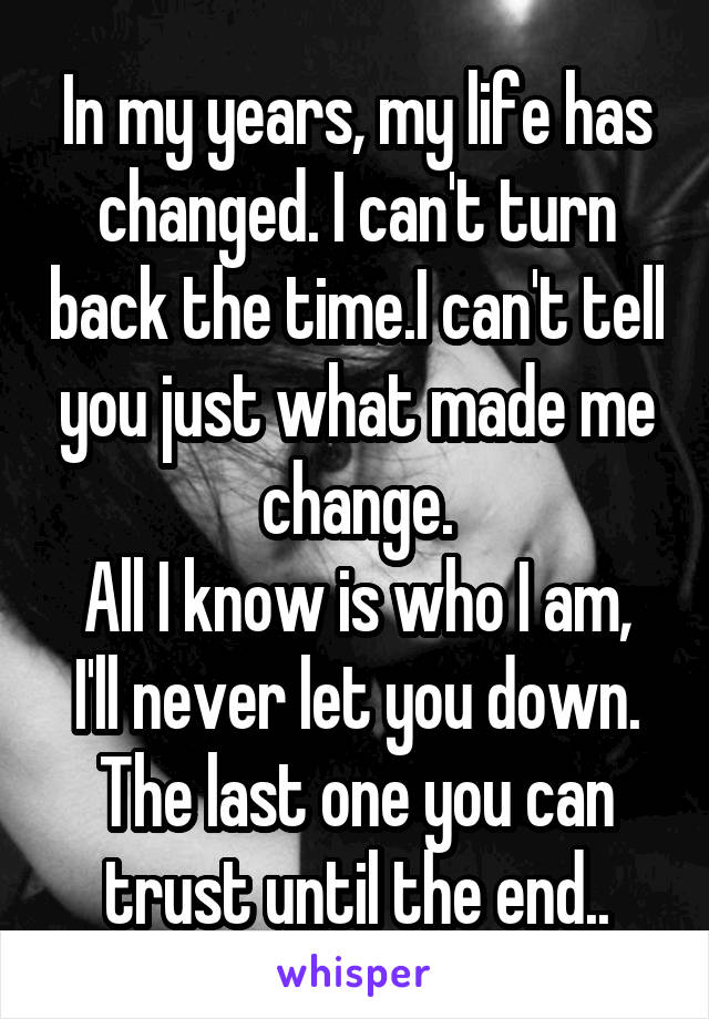 In my years, my life has changed. I can't turn back the time.I can't tell you just what made me change.
All I know is who I am, I'll never let you down. The last one you can trust until the end..