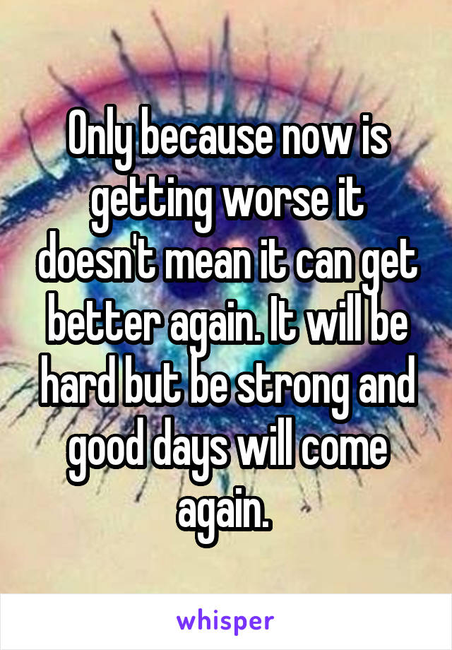 Only because now is getting worse it doesn't mean it can get better again. It will be hard but be strong and good days will come again. 