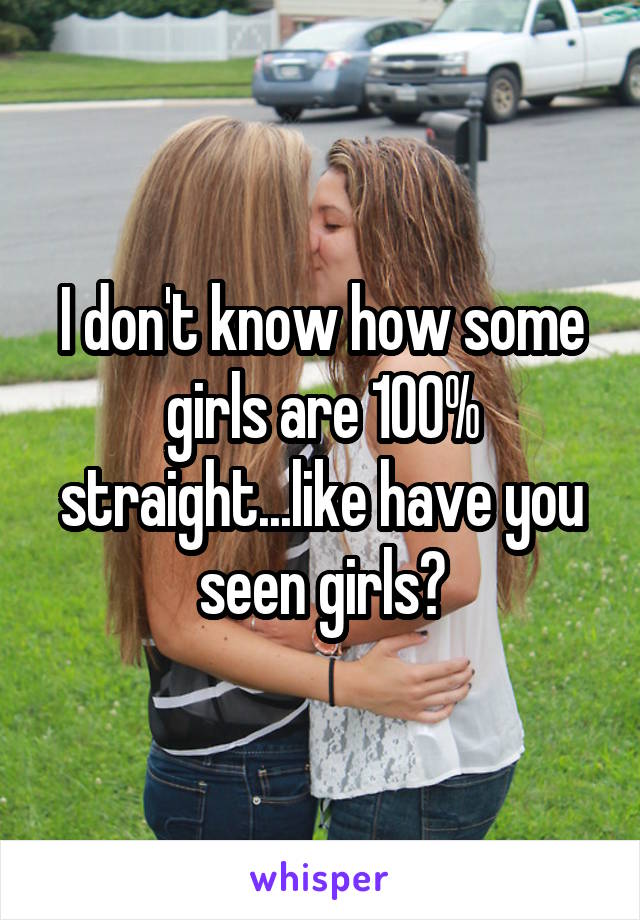 I don't know how some girls are 100% straight...like have you seen girls?