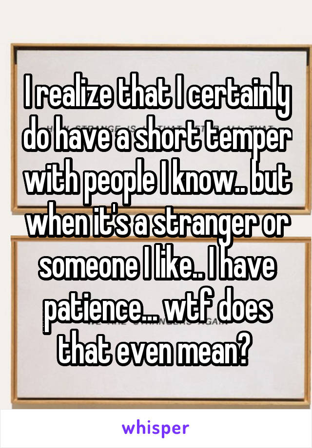 I realize that I certainly do have a short temper with people I know.. but when it's a stranger or someone I like.. I have patience... wtf does that even mean? 