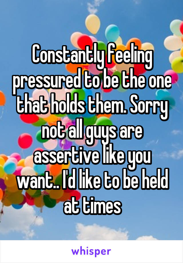 Constantly feeling pressured to be the one that holds them. Sorry not all guys are assertive like you want.. I'd like to be held at times