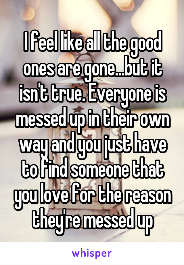 I feel like all the good ones are gone...but it isn't true. Everyone is messed up in their own way and you just have to find someone that you love for the reason they're messed up