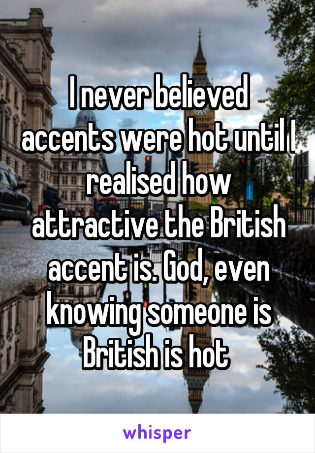 I never believed accents were hot until I realised how attractive the British accent is. God, even knowing someone is British is hot 