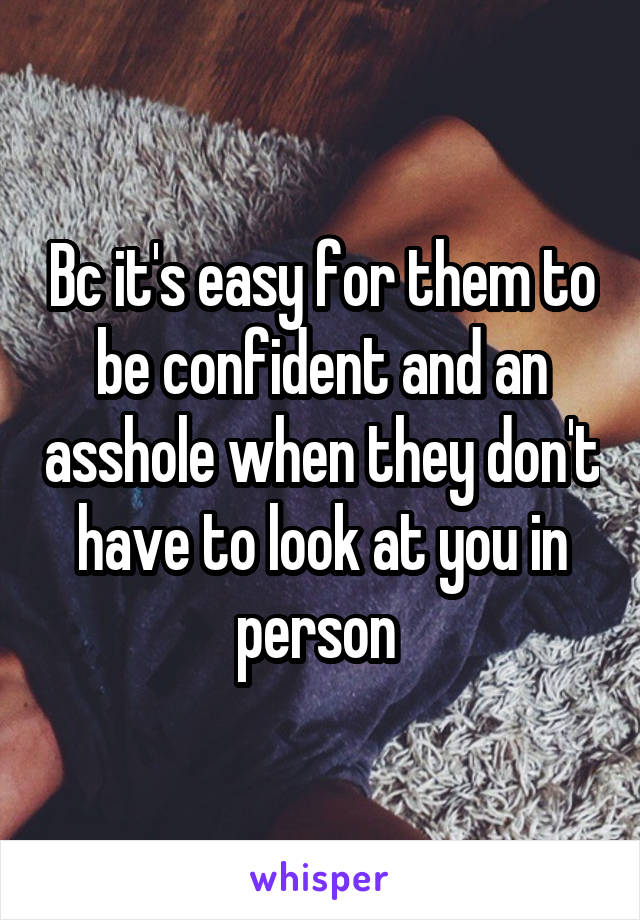 Bc it's easy for them to be confident and an asshole when they don't have to look at you in person 