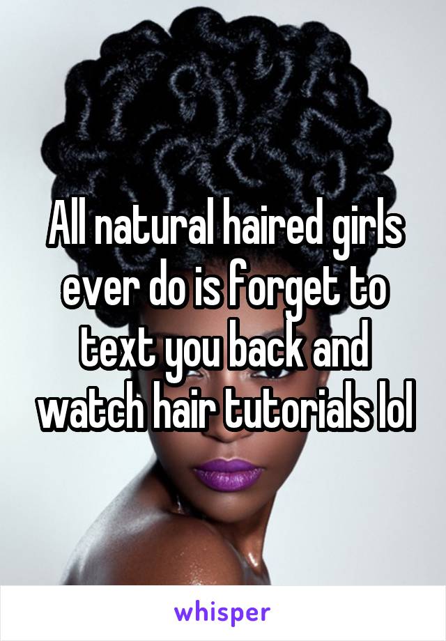 All natural haired girls ever do is forget to text you back and watch hair tutorials lol