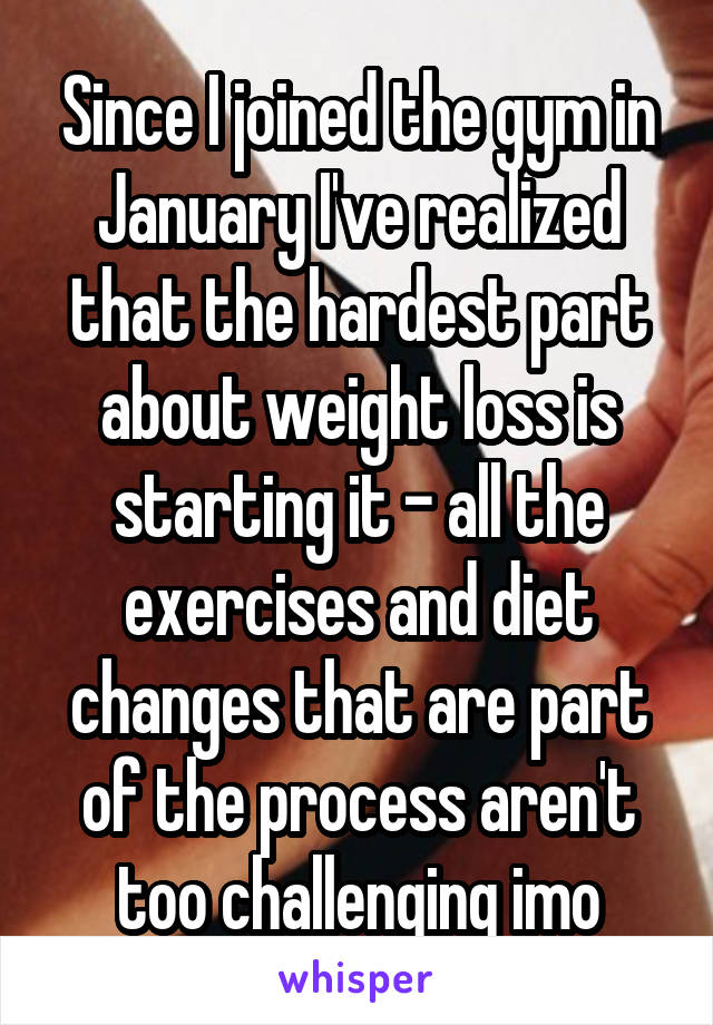 Since I joined the gym in January I've realized that the hardest part about weight loss is starting it - all the exercises and diet changes that are part of the process aren't too challenging imo