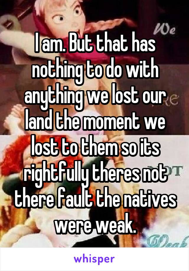 I am. But that has nothing to do with anything we lost our land the moment we lost to them so its rightfully theres not there fault the natives were weak.