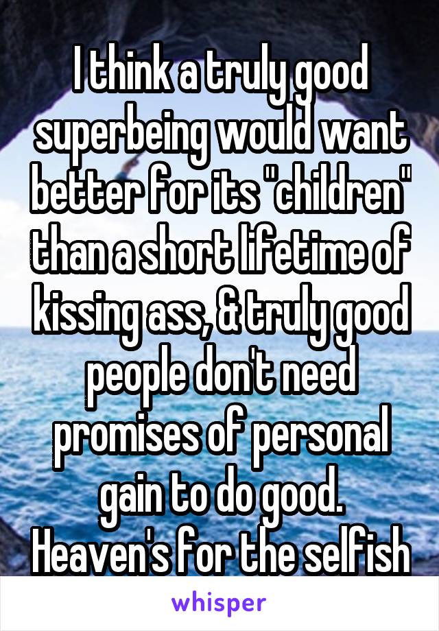 I think a truly good superbeing would want better for its "children" than a short lifetime of kissing ass, & truly good people don't need promises of personal gain to do good. Heaven's for the selfish