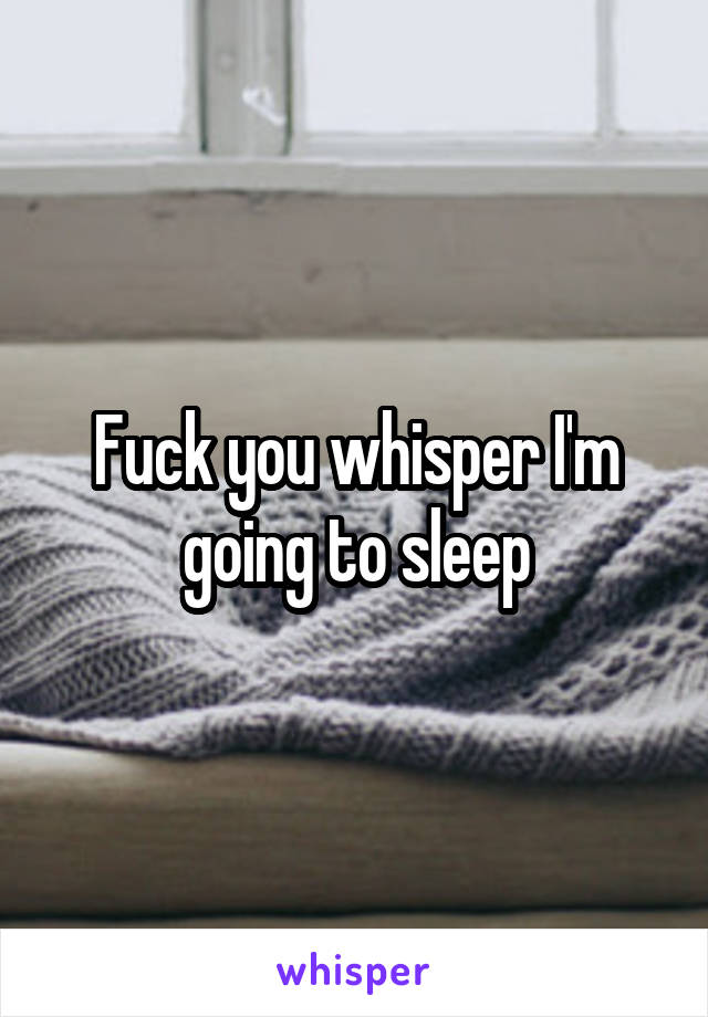 Fuck you whisper I'm going to sleep