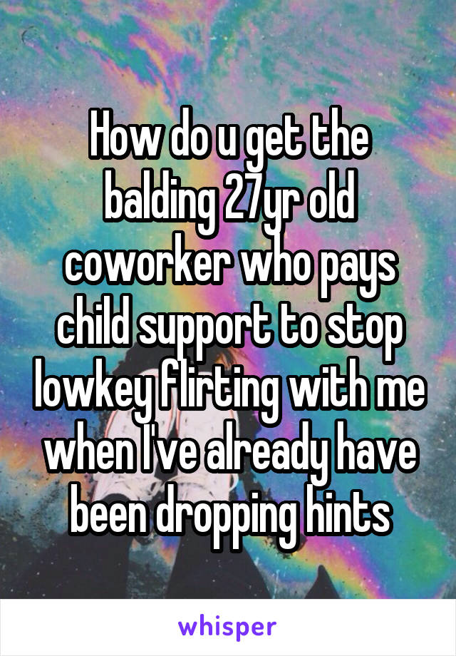 How do u get the balding 27yr old coworker who pays child support to stop lowkey flirting with me when I've already have been dropping hints