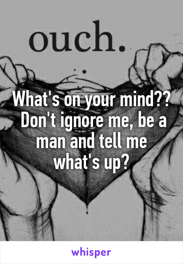 What's on your mind??  Don't ignore me, be a man and tell me what's up?