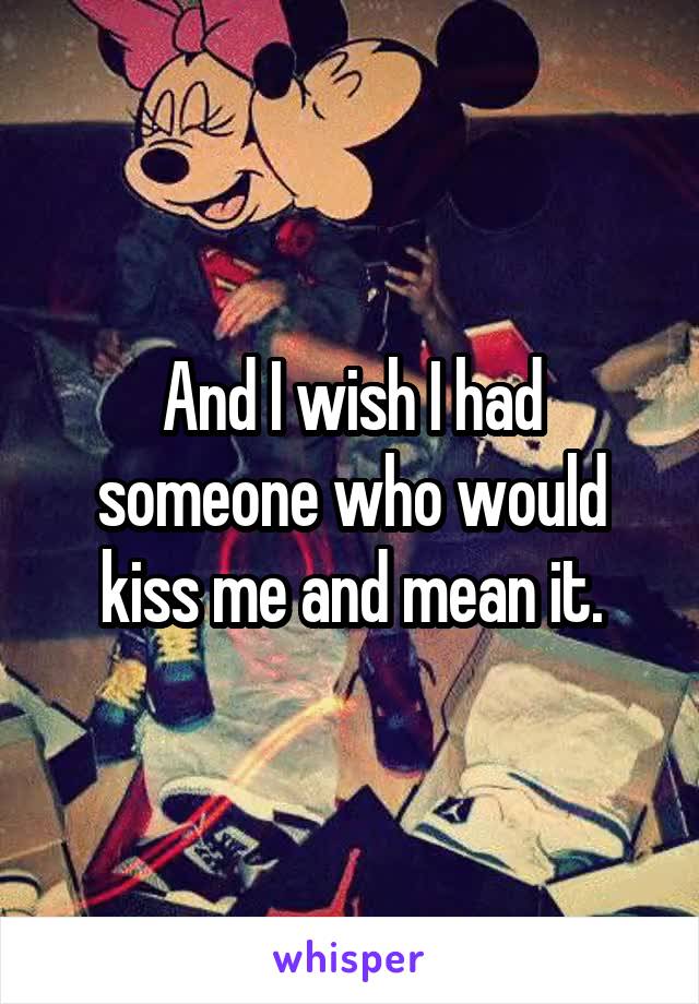 And I wish I had someone who would kiss me and mean it.