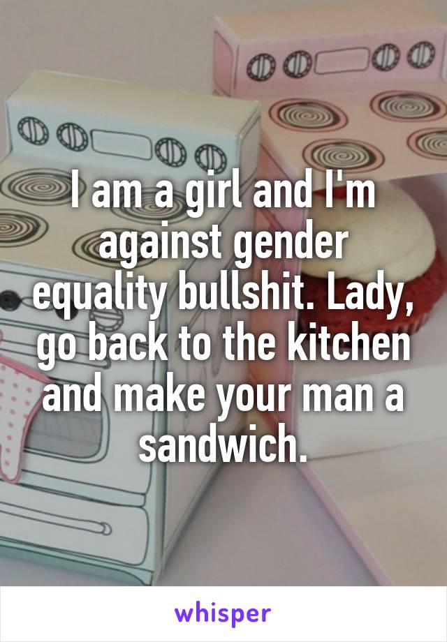 I am a girl and I'm against gender equality bullshit. Lady, go back to the kitchen and make your man a sandwich.