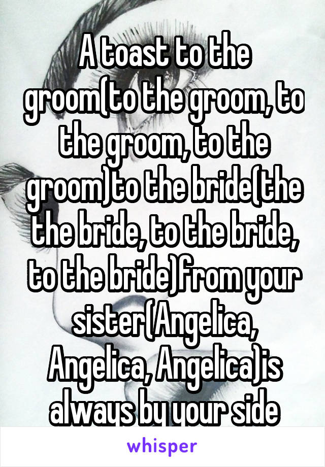 A toast to the groom(to the groom, to the groom, to the groom)to the bride(the the bride, to the bride, to the bride)from your sister(Angelica, Angelica, Angelica)is always by your side