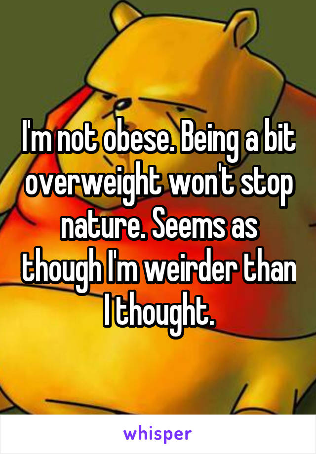 I'm not obese. Being a bit overweight won't stop nature. Seems as though I'm weirder than I thought.