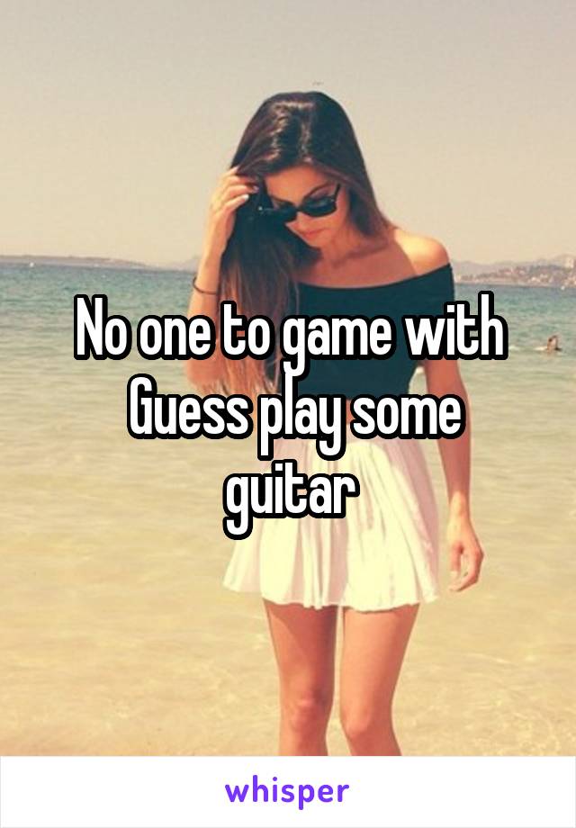 No one to game with
 Guess play some guitar