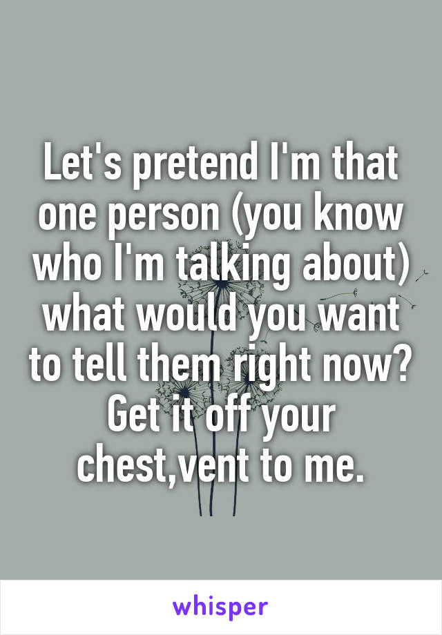 Let's pretend I'm that one person (you know who I'm talking about) what would you want to tell them right now? Get it off your chest,vent to me.