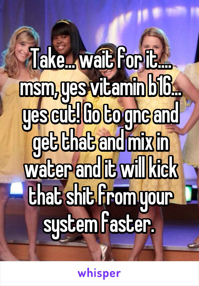Take... wait for it.... msm, yes vitamin b16... yes cut! Go to gnc and get that and mix in water and it will kick that shit from your system faster. 