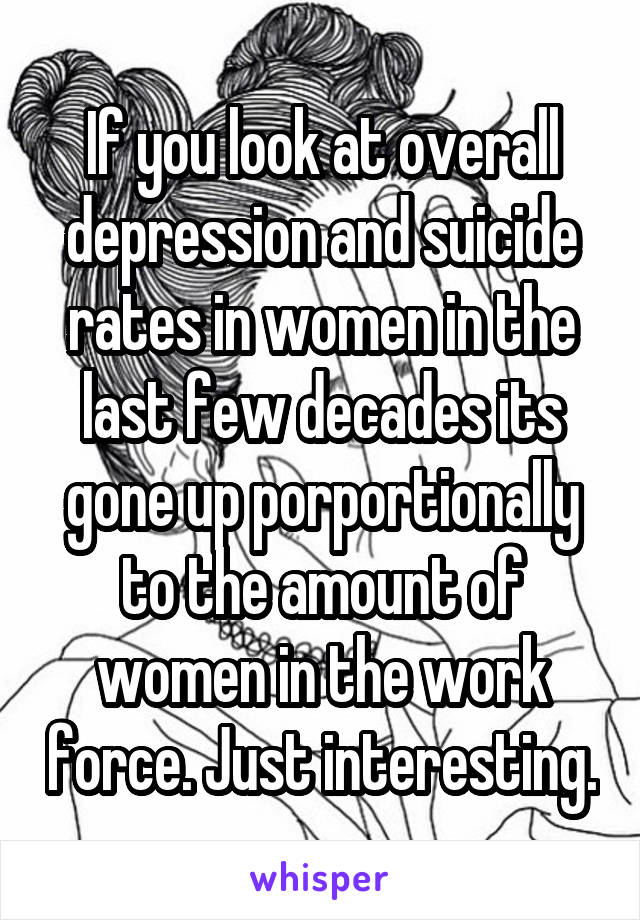 If you look at overall depression and suicide rates in women in the last few decades its gone up porportionally to the amount of women in the work force. Just interesting.