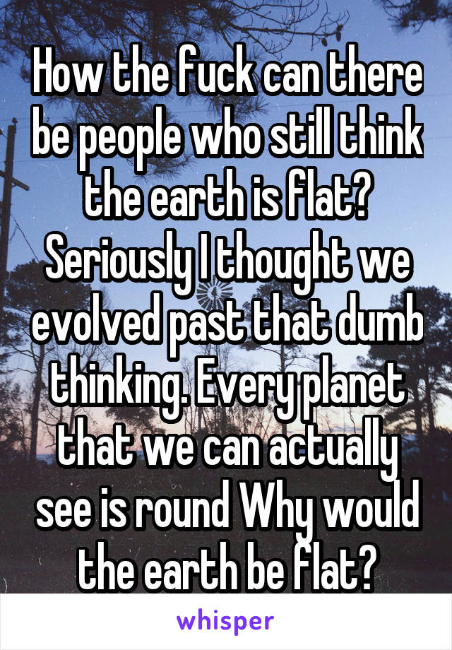 How the fuck can there be people who still think the earth is flat? Seriously I thought we evolved past that dumb thinking. Every planet that we can actually see is round Why would the earth be flat?