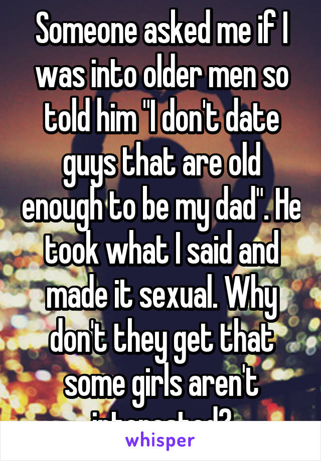 Someone asked me if I was into older men so told him "I don't date guys that are old enough to be my dad". He took what I said and made it sexual. Why don't they get that some girls aren't interested?