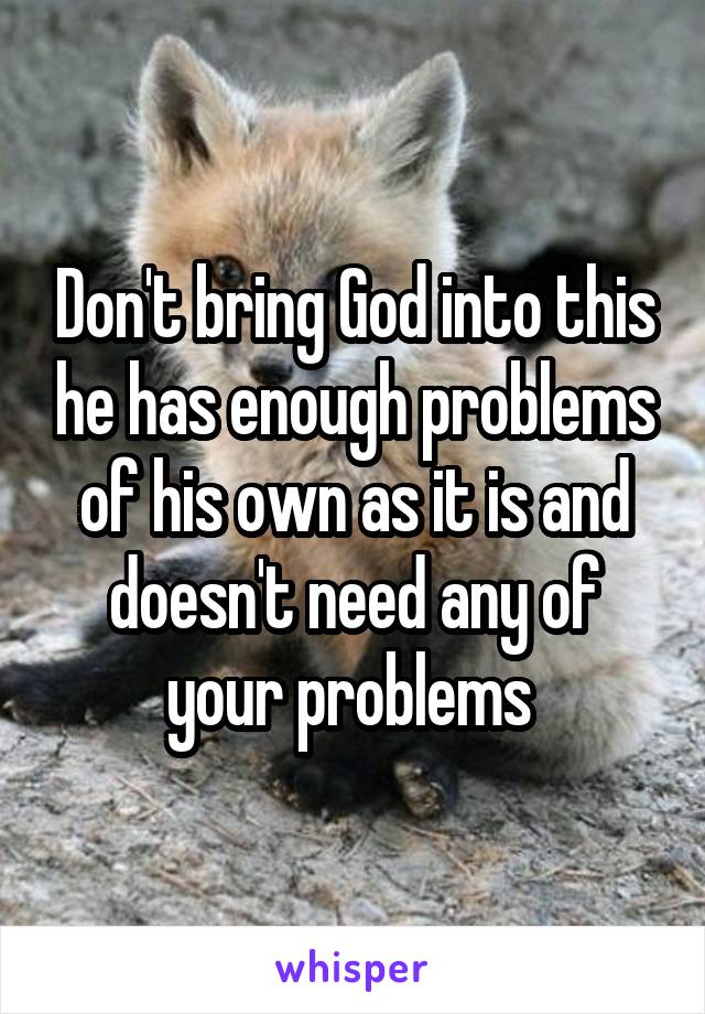 Don't bring God into this he has enough problems of his own as it is and doesn't need any of your problems 