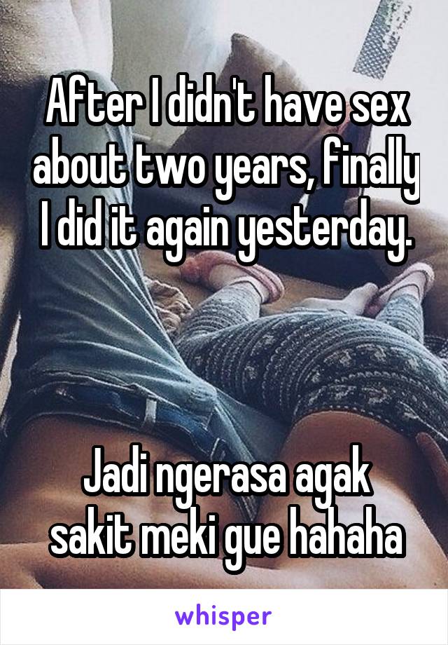 After I didn't have sex about two years, finally I did it again yesterday.



Jadi ngerasa agak sakit meki gue hahaha