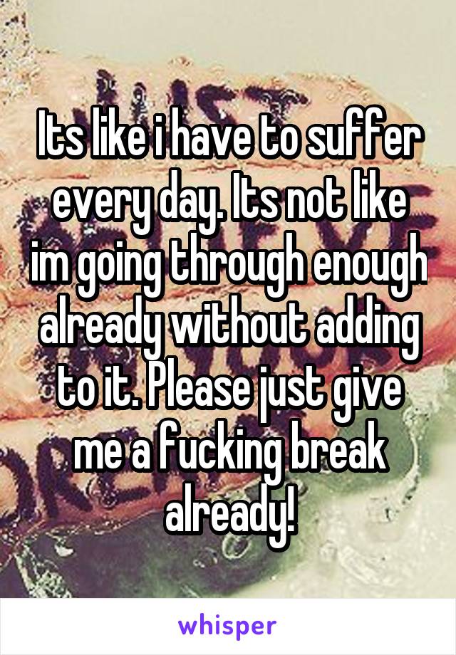 Its like i have to suffer every day. Its not like im going through enough already without adding to it. Please just give me a fucking break already!