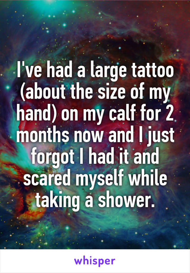 I've had a large tattoo (about the size of my hand) on my calf for 2 months now and I just forgot I had it and scared myself while taking a shower.