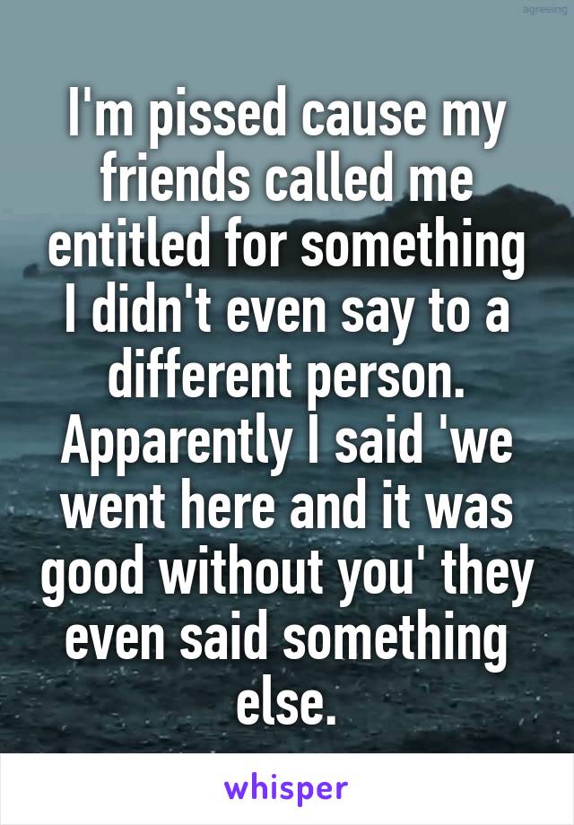 I'm pissed cause my friends called me entitled for something I didn't even say to a different person. Apparently I said 'we went here and it was good without you' they even said something else.