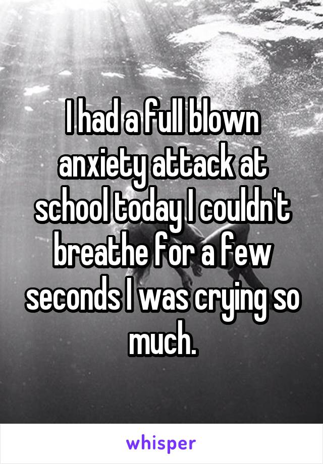 I had a full blown anxiety attack at school today I couldn't breathe for a few seconds I was crying so much.