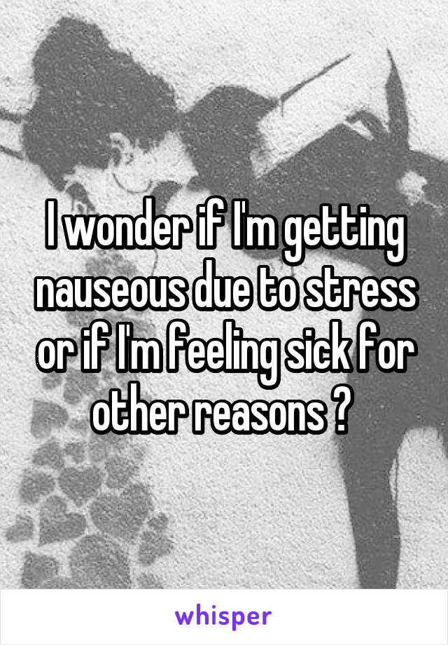 I wonder if I'm getting nauseous due to stress or if I'm feeling sick for other reasons ? 