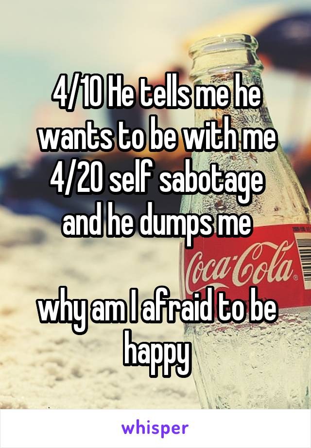 4/10 He tells me he wants to be with me
4/20 self sabotage and he dumps me

why am I afraid to be happy